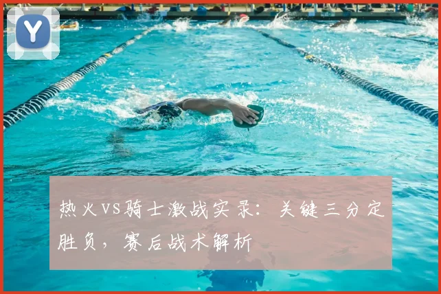 热火vs骑士激战实录：关键三分定胜负，赛后战术解析