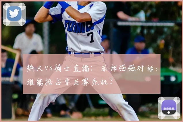 热火vs骑士直播：东部强强对话，谁能抢占季后赛先机？