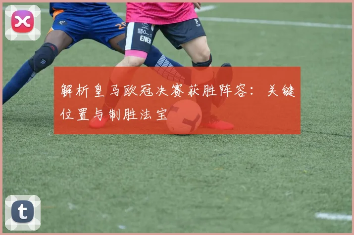 解析皇马欧冠决赛获胜阵容：关键位置与制胜法宝