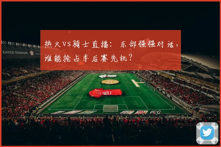 热火vs骑士直播：东部强强对话，谁能抢占季后赛先机？