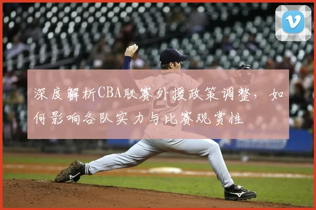 深度解析CBA联赛外援政策调整，如何影响各队实力与比赛观赏性