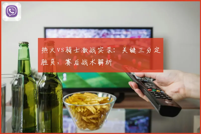 热火vs骑士激战实录：关键三分定胜负，赛后战术解析