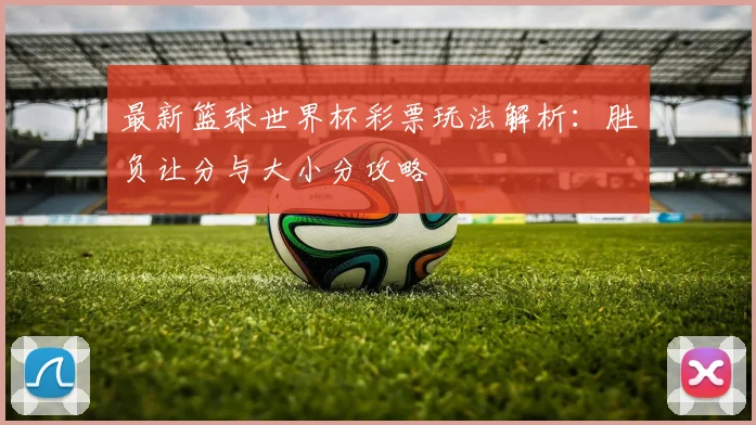最新篮球世界杯彩票玩法解析：胜负让分与大小分攻略