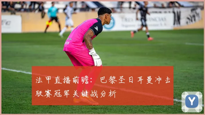 法甲直播前瞻：巴黎圣日耳曼冲击联赛冠军关键战分析