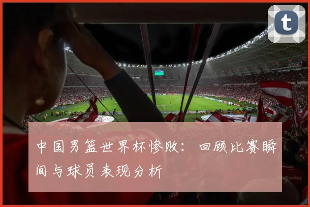 中国男篮世界杯惨败：回顾比赛瞬间与球员表现分析