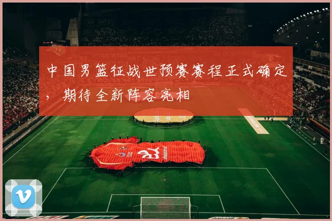 中国男篮征战世预赛赛程正式确定，期待全新阵容亮相
