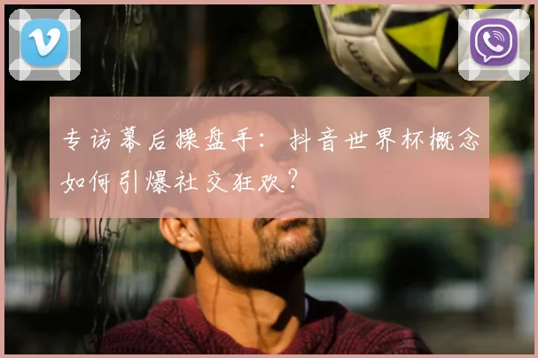 专访幕后操盘手:抖音世界杯概念如何引爆社交狂欢?