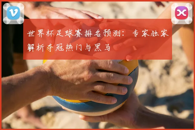 世界杯足球赛排名预测：专家独家解析夺冠热门与黑马