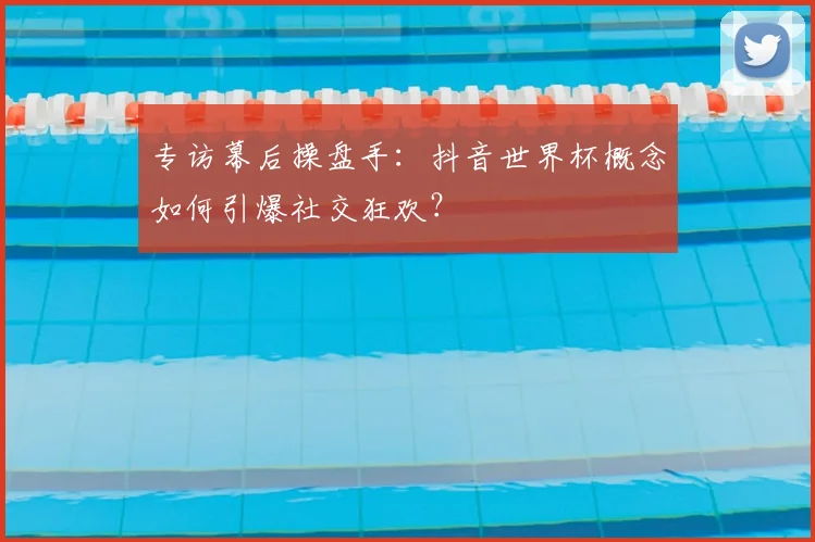 专访幕后操盘手:抖音世界杯概念如何引爆社交狂欢?
