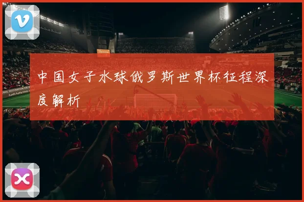 中国女子水球俄罗斯世界杯征程深度解析