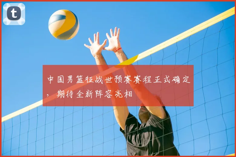 中国男篮征战世预赛赛程正式确定，期待全新阵容亮相