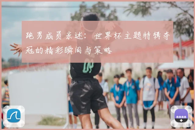 跑男成员亲述：世界杯主题特辑夺冠的精彩瞬间与策略