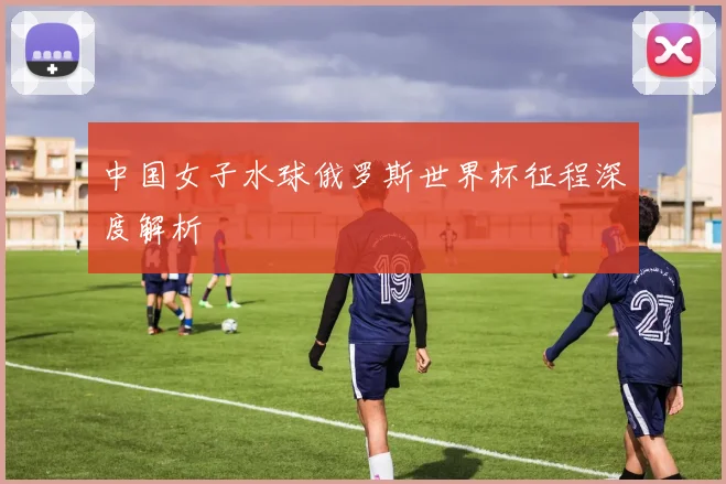 中国女子水球俄罗斯世界杯征程深度解析