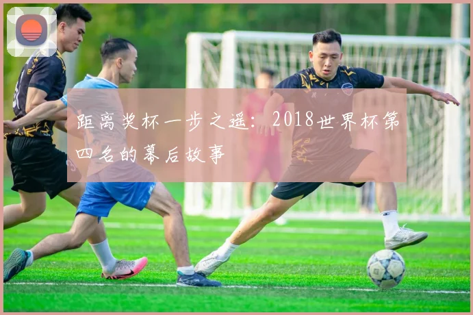 距离奖杯一步之遥：2018世界杯第四名的幕后故事