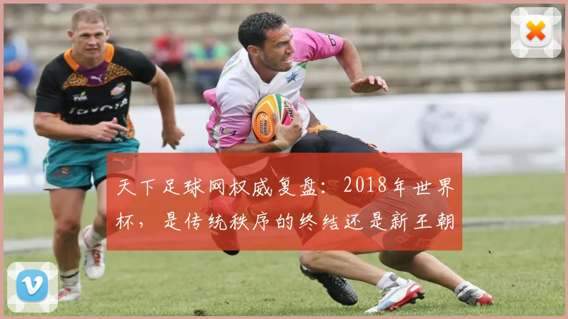 天下足球网权威复盘：2018年世界杯，是传统秩序的终结还是新王朝的开启？