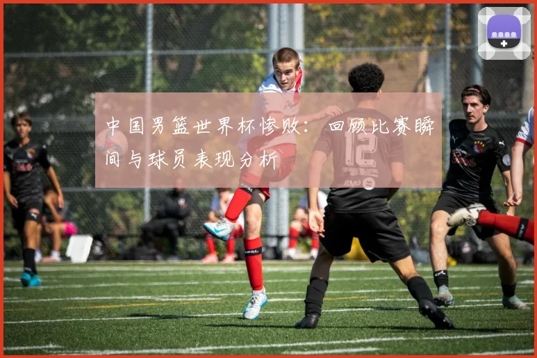 中国男篮世界杯惨败：回顾比赛瞬间与球员表现分析