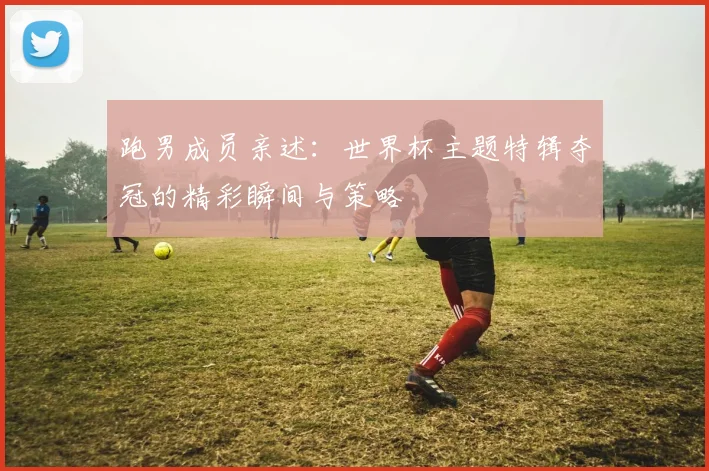 跑男成员亲述：世界杯主题特辑夺冠的精彩瞬间与策略