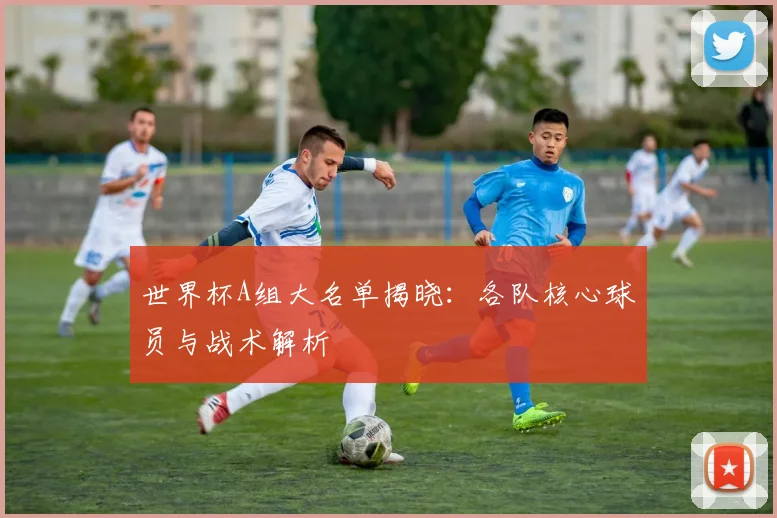 世界杯A组大名单揭晓:各队核心球员与战术解析