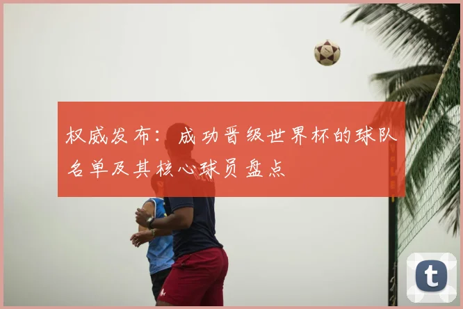 权威发布：成功晋级世界杯的球队名单及其核心球员盘点